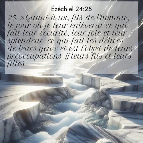 Segond21 Ézéchiel  ; image nature: image avec le verset biblique :»Quant à toi, fils de l&#039;homme, le jour où je leur enlèverai ce qui fait leur sécurité, leur joie et leur splendeur, ce qui fait les délices de leurs yeux et est l&#039;objet de leurs préoccupations  leurs fils et leurs filles  ;  ; 24:25