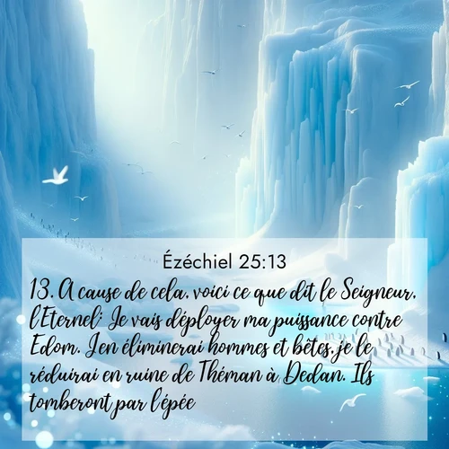 Segond21 Ézéchiel  ; image nature: image avec le verset biblique :A cause de cela, voici ce que dit le Seigneur, l&#039;Eternel: Je vais déployer ma puissance contre Edom. J&#039;en éliminerai hommes et bêtes, je le réduirai en ruine de Théman à Dedan. Ils tomberont par l&#039;épée. ;  ; 25:13