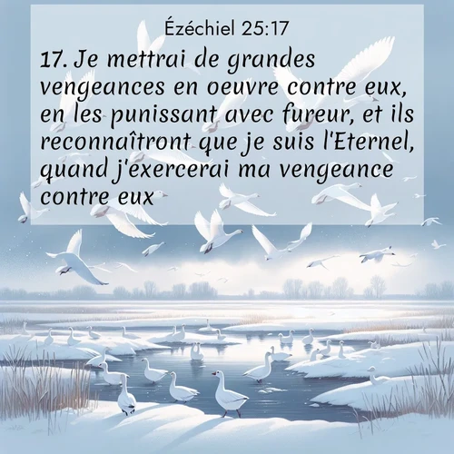 Segond21 Ézéchiel  ; image nature: image avec le verset biblique :Je mettrai de grandes vengeances en oeuvre contre eux, en les punissant avec fureur, et ils reconnaîtront que je suis l&#039;Eternel, quand j&#039;exercerai ma vengeance contre eux.» ;  ; 25:17