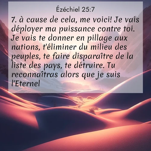 Segond21 Ézéchiel  ; image nature: image avec le verset biblique :à cause de cela, me voici! Je vais déployer ma puissance contre toi. Je vais te donner en pillage aux nations, t&#039;éliminer du milieu des peuples, te faire disparaître de la liste des pays, te détruire. Tu reconnaîtras alors que je suis l&#039;Eternel. ;  ; 25:7