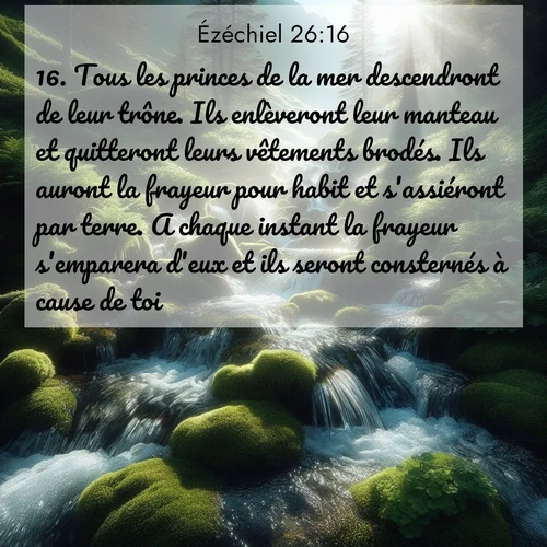 Segond21 Ézéchiel  ; image nature: image avec le verset biblique :Tous les princes de la mer descendront de leur trône. Ils enlèveront leur manteau et quitteront leurs vêtements brodés. Ils auront la frayeur pour habit et s&#039;assiéront par terre. A chaque instant la frayeur s&#039;emparera d&#039;eux et ils seront consternés à cause de toi. ;  ; 26:16