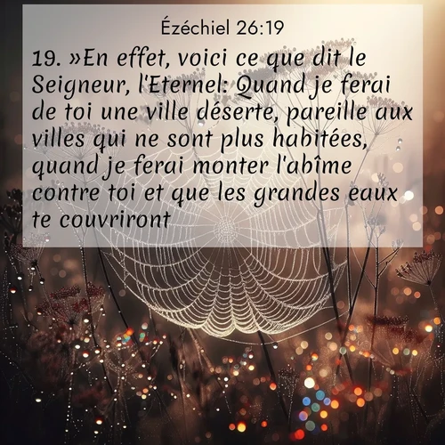 Segond21 Ézéchiel  ; image nature: image avec le verset biblique :»En effet, voici ce que dit le Seigneur, l&#039;Eternel: Quand je ferai de toi une ville déserte, pareille aux villes qui ne sont plus habitées, quand je ferai monter l&#039;abîme contre toi et que les grandes eaux te couvriront, ;  ; 26:19