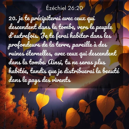 Segond21 Ézéchiel  ; image nature: image avec le verset biblique :je te précipiterai avec ceux qui descendent dans la tombe, vers le peuple d&#039;autrefois. Je te ferai habiter dans les profondeurs de la terre, pareille à des ruines éternelles, avec ceux qui descendent dans la tombe. Ainsi, tu ne seras plus habitée, tandis que je distribuerai la beauté dans le pays des vivants. ;  ; 26:20