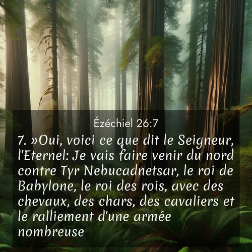 Segond21 Ézéchiel  ; image nature: image avec le verset biblique :»Oui, voici ce que dit le Seigneur, l&#039;Eternel: Je vais faire venir du nord contre Tyr Nebucadnetsar, le roi de Babylone, le roi des rois, avec des chevaux, des chars, des cavaliers et le ralliement d&#039;une armée nombreuse. ;  ; 26:7