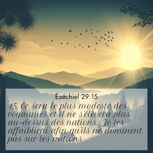 Segond21 Ézéchiel  ; image nature: image avec le verset biblique :Ce sera le plus modeste des royaumes et il ne s&#039;élèvera plus au-dessus des nations. Je les affaiblirai afin qu&#039;ils ne dominent pas sur les nations. ;  ; 29:15