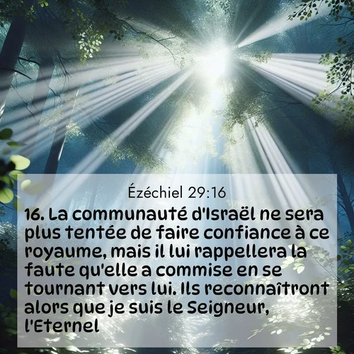 Segond21 Ézéchiel  ; image nature: image avec le verset biblique :La communauté d&#039;Israël ne sera plus tentée de faire confiance à ce royaume, mais il lui rappellera la faute qu&#039;elle a commise en se tournant vers lui. Ils reconnaîtront alors que je suis le Seigneur, l&#039;Eternel.» ;  ; 29:16