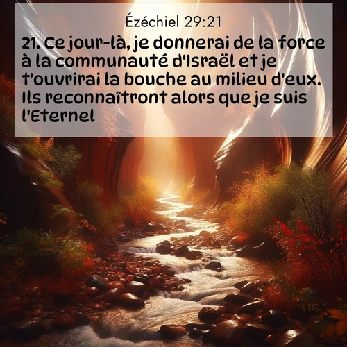 Segond21 Ézéchiel  ; image nature: image avec le verset biblique :Ce jour-là, je donnerai de la force à la communauté d&#039;Israël et je t&#039;ouvrirai la bouche au milieu d&#039;eux. Ils reconnaîtront alors que je suis l&#039;Eternel.» ;  ; 29:21