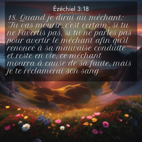 Segond21 Ézéchiel  ; image nature: image avec le verset biblique :Quand je dirai au méchant: &#039;Tu vas mourir, c&#039;est certain&#039;, si tu ne l&#039;avertis pas, si tu ne parles pas pour avertir le méchant afin qu&#039;il renonce à sa mauvaise conduite et reste en vie, ce méchant mourra à cause de sa faute, mais je te réclamerai son sang. ;  ; 3:18