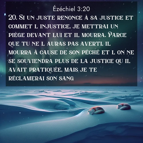Segond21 Ézéchiel  ; image nature: image avec le verset biblique :Si un juste renonce à sa justice et commet l&#039;injustice, je mettrai un piège devant lui et il mourra. Parce que tu ne l&#039;auras pas averti, il mourra à cause de son péché et l&#039;on ne se souviendra plus de la justice qu&#039;il avait pratiquée, mais je te réclamerai son sang. ;  ; 3:20