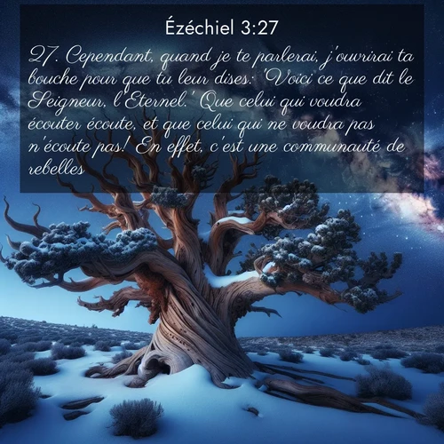 Segond21 Ézéchiel  ; image nature: image avec le verset biblique :Cependant, quand je te parlerai, j&#039;ouvrirai ta bouche pour que tu leur dises: &#039;Voici ce que dit le Seigneur, l&#039;Eternel.&#039; Que celui qui voudra écouter écoute, et que celui qui ne voudra pas n&#039;écoute pas! En effet, c&#039;est une communauté de rebelles. ;  ; 3:27