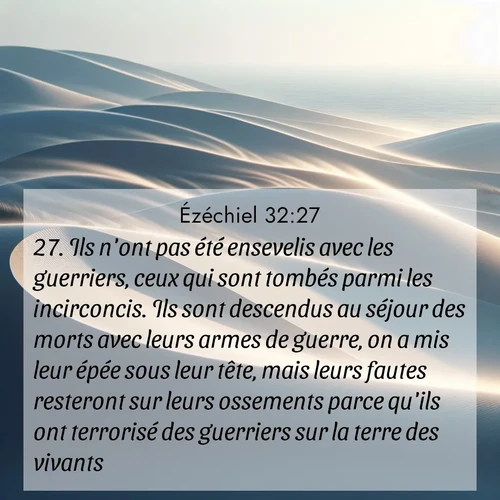 Segond21 Ézéchiel  ; image nature: image avec le verset biblique :Ils n&#039;ont pas été ensevelis avec les guerriers, ceux qui sont tombés parmi les incirconcis. Ils sont descendus au séjour des morts avec leurs armes de guerre, on a mis leur épée sous leur tête, mais leurs fautes resteront sur leurs ossements parce qu&#039;ils ont terrorisé des guerriers sur la terre des vivants. ;  ; 32:27