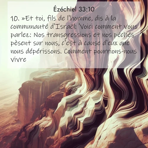 Segond21 Ézéchiel  ; image nature: image avec le verset biblique :»Et toi, fils de l&#039;homme, dis à la communauté d&#039;Israël: &#039;Voici comment vous parlez: Nos transgressions et nos péchés pèsent sur nous, c&#039;est à cause d&#039;eux que nous dépérissons. Comment pourrions-nous vivre?&#039; ;  ; 33:10