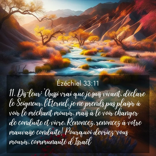 Segond21 Ézéchiel  ; image nature: image avec le verset biblique :Dis-leur: &#039;Aussi vrai que je suis vivant, déclare le Seigneur, l&#039;Eternel, je ne prends pas plaisir à voir le méchant mourir, mais à le voir changer de conduite et vivre. Renoncez, renoncez à votre mauvaise conduite! Pourquoi devriez-vous mourir, communauté d&#039;Israël?&#039; ;  ; 33:11