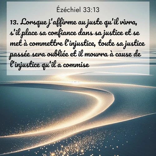Segond21 Ézéchiel  ; image nature: image avec le verset biblique :Lorsque j&#039;affirme au juste qu&#039;il vivra, s&#039;il place sa confiance dans sa justice et se met à commettre l&#039;injustice, toute sa justice passée sera oubliée et il mourra à cause de l&#039;injustice qu&#039;il a commise. ;  ; 33:13