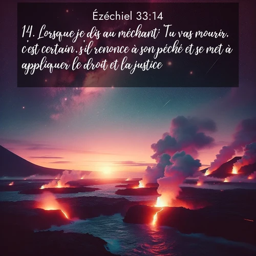 Segond21 Ézéchiel  ; image nature: image avec le verset biblique :Lorsque je dis au méchant: &#039;Tu vas mourir, c&#039;est certain&#039;, s&#039;il renonce à son péché et se met à appliquer le droit et la justice, ;  ; 33:14