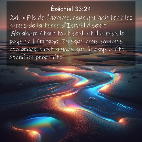 Segond21 Ézéchiel  ; image nature: image avec le verset biblique :«Fils de l&#039;homme, ceux qui habitent les ruines de la terre d&#039;Israël disent: &#039;Abraham était tout seul, et il a reçu le pays en héritage. Puisque nous sommes nombreux, c&#039;est à nous que le pays a été donné en propriété.&#039; ;  ; 33:24