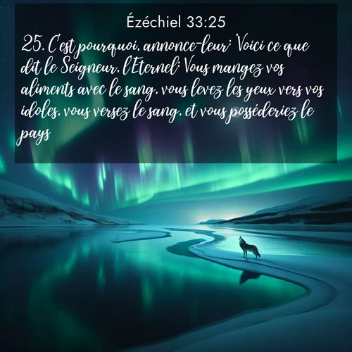 Segond21 Ézéchiel  ; image nature: image avec le verset biblique :C&#039;est pourquoi, annonce-leur: &#039;Voici ce que dit le Seigneur, l&#039;Eternel: Vous mangez vos aliments avec le sang, vous levez les yeux vers vos idoles, vous versez le sang, et vous posséderiez le pays? ;  ; 33:25
