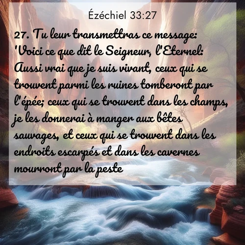 Segond21 Ézéchiel  ; image nature: image avec le verset biblique :Tu leur transmettras ce message: &#039;Voici ce que dit le Seigneur, l&#039;Eternel: Aussi vrai que je suis vivant, ceux qui se trouvent parmi les ruines tomberont par l&#039;épée; ceux qui se trouvent dans les champs, je les donnerai à manger aux bêtes sauvages, et ceux qui se trouvent dans les endroits escarpés et dans les cavernes mourront par la peste. ;  ; 33:27