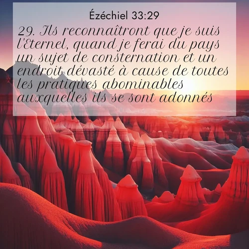 Segond21 Ézéchiel  ; image nature: image avec le verset biblique :Ils reconnaîtront que je suis l&#039;Eternel, quand je ferai du pays un sujet de consternation et un endroit dévasté à cause de toutes les pratiques abominables auxquelles ils se sont adonnés. ;  ; 33:29
