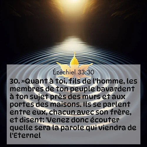 Segond21 Ézéchiel  ; image nature: image avec le verset biblique :»Quant à toi, fils de l&#039;homme, les membres de ton peuple bavardent à ton sujet près des murs et aux portes des maisons. Ils se parlent entre eux, chacun avec son frère, et disent: &#039;Venez donc écouter quelle sera la parole qui viendra de l&#039;Eternel!&#039; ;  ; 33:30