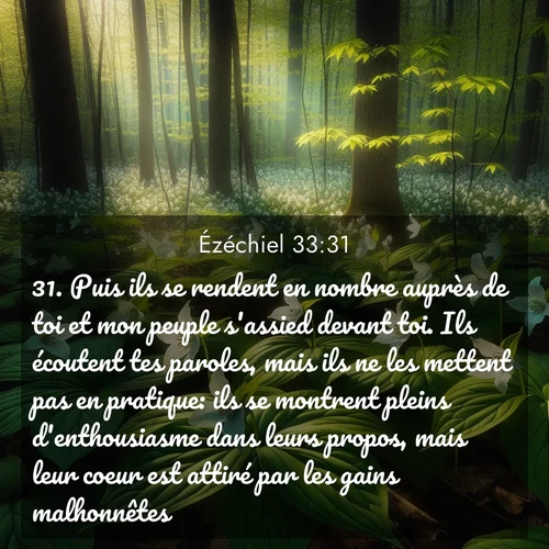 Segond21 Ézéchiel  ; image nature: image avec le verset biblique :Puis ils se rendent en nombre auprès de toi et mon peuple s&#039;assied devant toi. Ils écoutent tes paroles, mais ils ne les mettent pas en pratique: ils se montrent pleins d&#039;enthousiasme dans leurs propos, mais leur coeur est attiré par les gains malhonnêtes. ;  ; 33:31