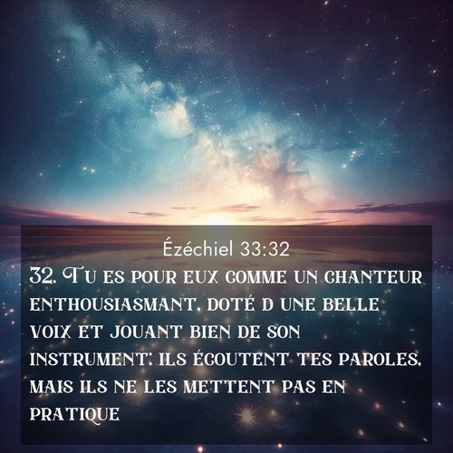 Segond21 Ézéchiel  ; image nature: image avec le verset biblique :Tu es pour eux comme un chanteur enthousiasmant, doté d&#039;une belle voix et jouant bien de son instrument: ils écoutent tes paroles, mais ils ne les mettent pas en pratique. ;  ; 33:32