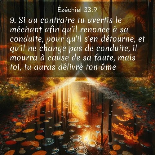 Segond21 Ézéchiel  ; image nature: image avec le verset biblique :Si au contraire tu avertis le méchant afin qu&#039;il renonce à sa conduite, pour qu&#039;il s&#039;en détourne, et qu&#039;il ne change pas de conduite, il mourra à cause de sa faute, mais toi, tu auras délivré ton âme. ;  ; 33:9