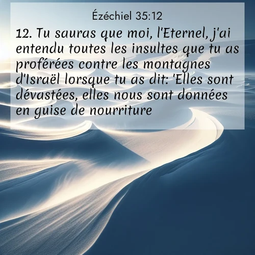 Segond21 Ézéchiel  ; image nature: image avec le verset biblique :Tu sauras que moi, l&#039;Eternel, j&#039;ai entendu toutes les insultes que tu as proférées contre les montagnes d&#039;Israël lorsque tu as dit: &#039;Elles sont dévastées, elles nous sont données en guise de nourriture.&#039; ;  ; 35:12