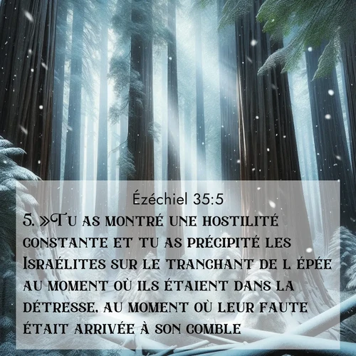 Segond21 Ézéchiel  ; image nature: image avec le verset biblique :»Tu as montré une hostilité constante et tu as précipité les Israélites sur le tranchant de l&#039;épée au moment où ils étaient dans la détresse, au moment où leur faute était arrivée à son comble. ;  ; 35:5
