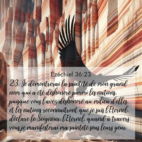 Segond21 Ézéchiel  ; image nature: image avec le verset biblique :Je démontrerai la sainteté de mon grand nom qui a été déshonoré parmi les nations, puisque vous l&#039;avez déshonoré au milieu d&#039;elles, et les nations reconnaîtront que je suis l&#039;Eternel, déclare le Seigneur, l&#039;Eternel, quand à travers vous je manifesterai ma sainteté sous leurs yeux. ;  ; 36:23