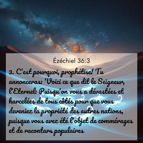 Segond21 Ézéchiel  ; image nature: image avec le verset biblique :C&#039;est pourquoi, prophétise! Tu annonceras: &#039;Voici ce que dit le Seigneur, l&#039;Eternel: Puisqu&#039;on vous a dévastées et harcelées de tous côtés pour que vous deveniez la propriété des autres nations, puisque vous avez été l&#039;objet de commérages et de racontars populaires, ;  ; 36:3