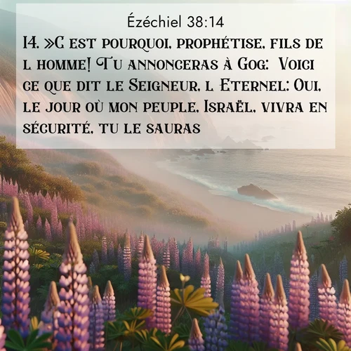 Segond21 Ézéchiel  ; image nature: image avec le verset biblique :»C&#039;est pourquoi, prophétise, fils de l&#039;homme! Tu annonceras à Gog: &#039;Voici ce que dit le Seigneur, l&#039;Eternel: Oui, le jour où mon peuple, Israël, vivra en sécurité, tu le sauras. ;  ; 38:14