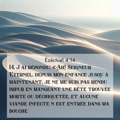 Segond21 Ézéchiel  ; image nature: image avec le verset biblique :J&#039;ai répondu: «Ah! Seigneur Eternel, depuis mon enfance jusqu&#039;à maintenant, je ne me suis pas rendu impur en mangeant une bête trouvée morte ou déchiquetée, et aucune viande infecte n&#039;est entrée dans ma bouche!» ;  ; 4:14