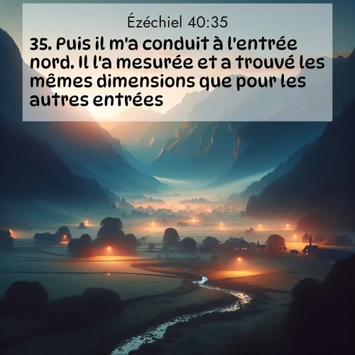Segond21 Ézéchiel  ; image nature: image avec le verset biblique :Puis il m&#039;a conduit à l&#039;entrée nord. Il l&#039;a mesurée et a trouvé les mêmes dimensions que pour les autres entrées ;  ; 40:35