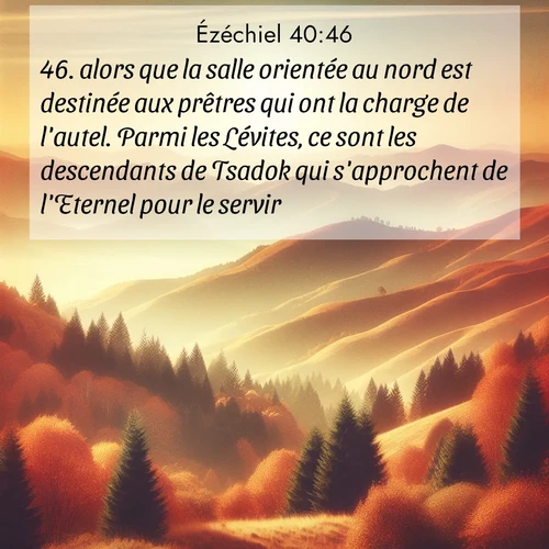 Segond21 Ézéchiel  ; image nature: image avec le verset biblique :alors que la salle orientée au nord est destinée aux prêtres qui ont la charge de l&#039;autel. Parmi les Lévites, ce sont les descendants de Tsadok qui s&#039;approchent de l&#039;Eternel pour le servir.» ;  ; 40:46