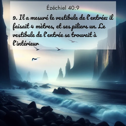 Segond21 Ézéchiel  ; image nature: image avec le verset biblique :Il a mesuré le vestibule de l&#039;entrée: il faisait 4 mètres, et ses piliers un. Le vestibule de l&#039;entrée se trouvait à l&#039;intérieur. ;  ; 40:9