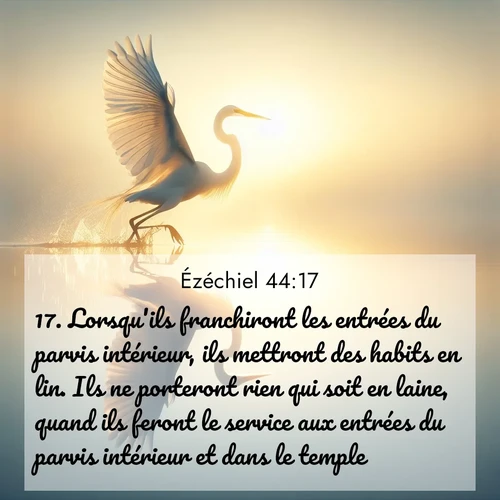 Segond21 Ézéchiel  ; image nature: image avec le verset biblique :Lorsqu&#039;ils franchiront les entrées du parvis intérieur, ils mettront des habits en lin. Ils ne porteront rien qui soit en laine, quand ils feront le service aux entrées du parvis intérieur et dans le temple. ;  ; 44:17