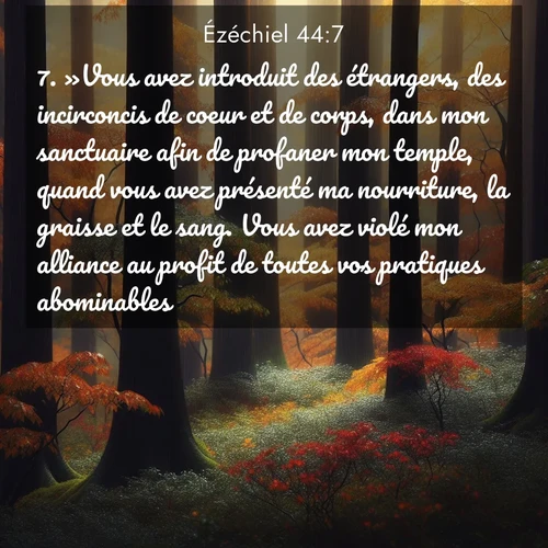 Segond21 Ézéchiel  ; image nature: image avec le verset biblique :»Vous avez introduit des étrangers, des incirconcis de coeur et de corps, dans mon sanctuaire afin de profaner mon temple, quand vous avez présenté ma nourriture, la graisse et le sang. Vous avez violé mon alliance au profit de toutes vos pratiques abominables. ;  ; 44:7