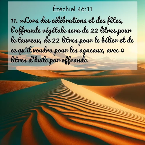 Segond21 Ézéchiel  ; image nature: image avec le verset biblique :»Lors des célébrations et des fêtes, l&#039;offrande végétale sera de 22 litres pour le taureau, de 22 litres pour le bélier et de ce qu&#039;il voudra pour les agneaux, avec 4 litres d&#039;huile par offrande. ;  ; 46:11