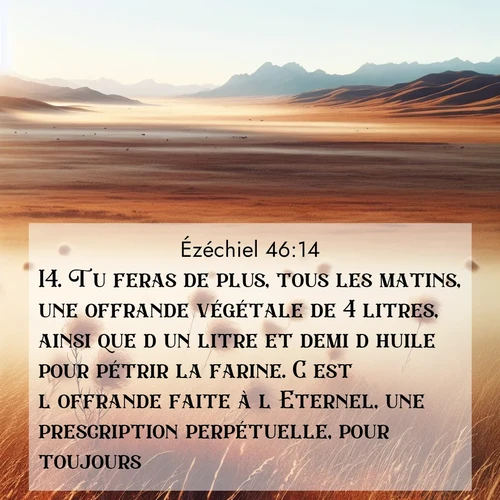 Segond21 Ézéchiel  ; image nature: image avec le verset biblique :Tu feras de plus, tous les matins, une offrande végétale de 4 litres, ainsi que d&#039;un litre et demi d&#039;huile pour pétrir la farine. C&#039;est l&#039;offrande faite à l&#039;Eternel, une prescription perpétuelle, pour toujours. ;  ; 46:14