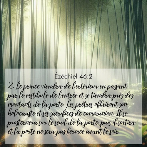 Segond21 Ézéchiel  ; image nature: image avec le verset biblique :Le prince viendra de l&#039;extérieur en passant par le vestibule de l&#039;entrée et se tiendra près des montants de la porte. Les prêtres offriront son holocauste et ses sacrifices de communion. Il se prosternera sur le seuil de la porte, puis il sortira, et la porte ne sera pas fermée avant le soir. ;  ; 46:2