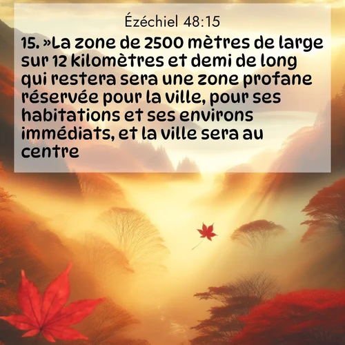 Segond21 Ézéchiel  ; image nature: image avec le verset biblique :»La zone de 2500 mètres de large sur 12 kilomètres et demi de long qui restera sera une zone profane réservée pour la ville, pour ses habitations et ses environs immédiats, et la ville sera au centre. ;  ; 48:15