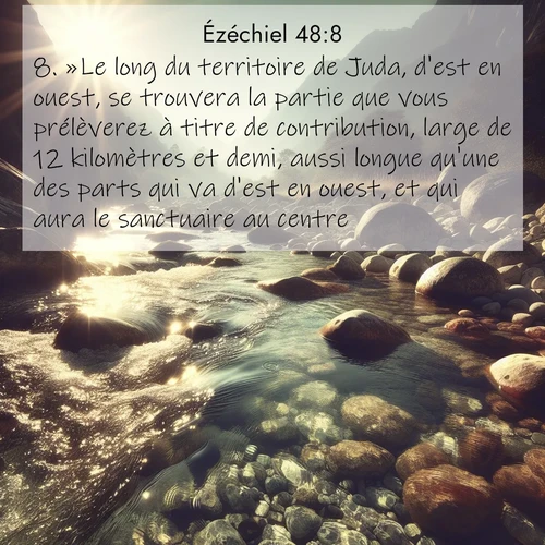 Segond21 Ézéchiel  ; image nature: image avec le verset biblique :»Le long du territoire de Juda, d&#039;est en ouest, se trouvera la partie que vous prélèverez à titre de contribution, large de 12 kilomètres et demi, aussi longue qu&#039;une des parts qui va d&#039;est en ouest, et qui aura le sanctuaire au centre. ;  ; 48:8