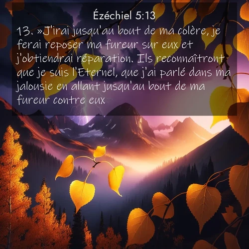 Segond21 Ézéchiel  ; image nature: image avec le verset biblique :»J&#039;irai jusqu&#039;au bout de ma colère, je ferai reposer ma fureur sur eux et j&#039;obtiendrai réparation. Ils reconnaîtront que je suis l&#039;Eternel, que j&#039;ai parlé dans ma jalousie en allant jusqu&#039;au bout de ma fureur contre eux. ;  ; 5:13