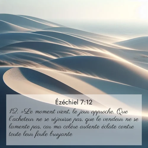 Segond21 Ézéchiel  ; image nature: image avec le verset biblique :»Le moment vient, le jour approche. Que l&#039;acheteur ne se réjouisse pas, que le vendeur ne se lamente pas, car ma colère ardente éclate contre toute leur foule bruyante. ;  ; 7:12