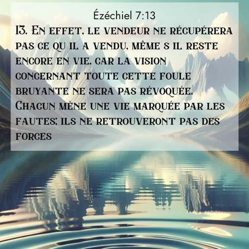Segond21 Ézéchiel  ; image nature: image avec le verset biblique :En effet, le vendeur ne récupérera pas ce qu&#039;il a vendu, même s&#039;il reste encore en vie, car la vision concernant toute cette foule bruyante ne sera pas révoquée. Chacun mène une vie marquée par les fautes; ils ne retrouveront pas des forces. ;  ; 7:13