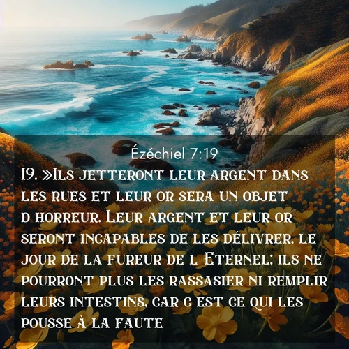 Segond21 Ézéchiel  ; image nature: image avec le verset biblique :»Ils jetteront leur argent dans les rues et leur or sera un objet d&#039;horreur. Leur argent et leur or seront incapables de les délivrer, le jour de la fureur de l&#039;Eternel; ils ne pourront plus les rassasier ni remplir leurs intestins, car c&#039;est ce qui les pousse à la faute. ;  ; 7:19