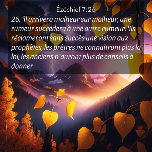 Segond21 Ézéchiel  ; image nature: image avec le verset biblique :Il arrivera malheur sur malheur, une rumeur succédera à une autre rumeur. Ils réclameront sans succès une vision aux prophètes, les prêtres ne connaîtront plus la loi, les anciens n&#039;auront plus de conseils à donner. ;  ; 7:26