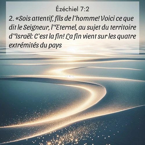 Segond21 Ézéchiel  ; image nature: image avec le verset biblique :«Sois attentif, fils de l&#039;homme! Voici ce que dit le Seigneur, l&#039;Eternel, au sujet du territoire d&#039;Israël: C&#039;est la fin! La fin vient sur les quatre extrémités du pays! ;  ; 7:2