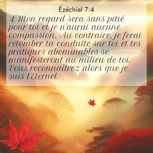 Segond21 Ézéchiel  ; image nature: image avec le verset biblique :Mon regard sera sans pitié pour toi et je n&#039;aurai aucune compassion. Au contraire, je ferai retomber ta conduite sur toi et tes pratiques abominables se manifesteront au milieu de toi. Vous reconnaîtrez alors que je suis l&#039;Eternel. ;  ; 7:4